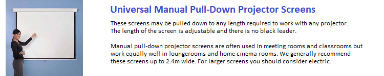 These screens may be pulled down to any length required to work with any projector. The length of the screen is adjustable and there is no black leader. Manual pull-down projector screens are often used in meeting rooms and classrooms but work equally well in loungerroms and home cinema rooms. We generally recommend these screens up to 2.4m wide. For larger screens you should consider electric